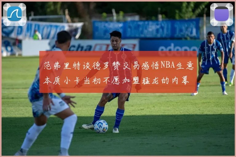 范弗里特谈德罗赞交易感悟NBA生意本质小卡当初不愿加盟猛龙的内幕揭秘