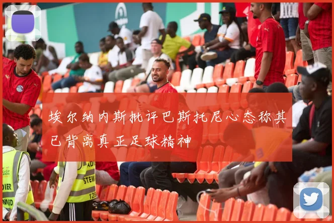 埃尔纳内斯批评巴斯托尼心态称其已背离真正足球精神