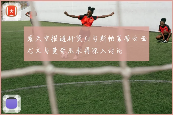 意天空报道科莫利与斯帕莱蒂会面尤文与曼奇尼未再深入讨论