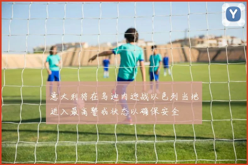 意大利将在乌迪内迎战以色列当地进入最高警戒状态以确保安全