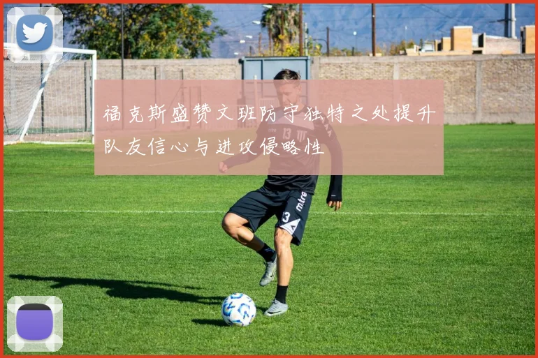 福克斯盛赞文班防守独特之处提升队友信心与进攻侵略性
