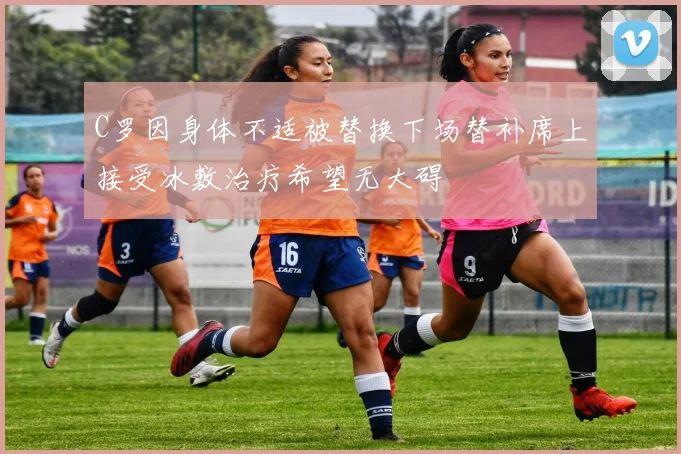 C罗因身体不适被替换下场替补席上接受冰敷治疗希望无大碍