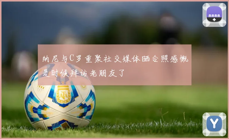 纳尼与C罗重聚社交媒体晒合照感慨是时候拜访老朋友了