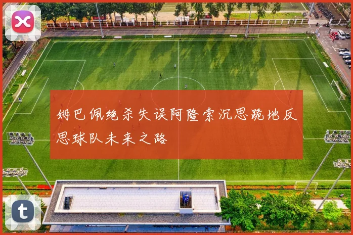 姆巴佩绝杀失误阿隆索沉思跪地反思球队未来之路