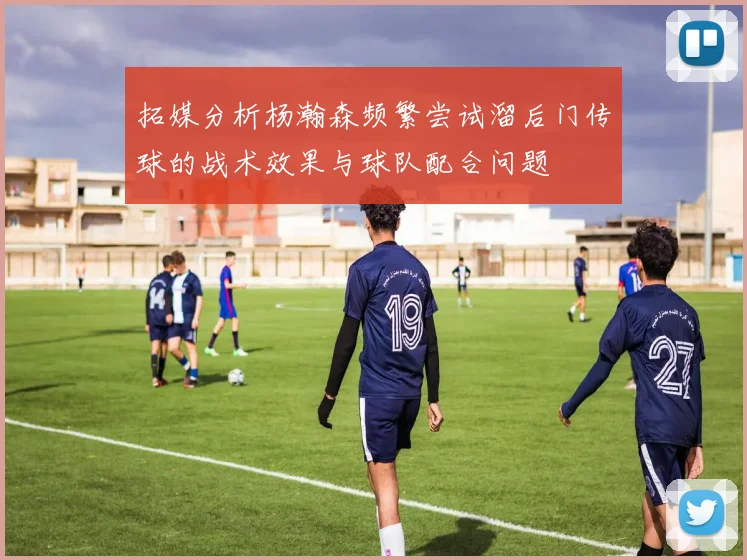 拓媒分析杨瀚森频繁尝试溜后门传球的战术效果与球队配合问题