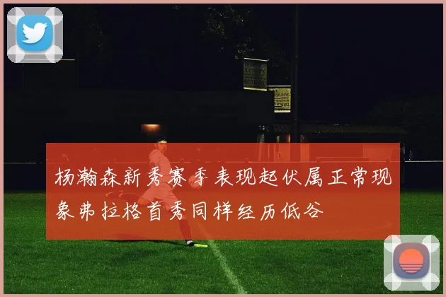 杨瀚森新秀赛季表现起伏属正常现象弗拉格首秀同样经历低谷