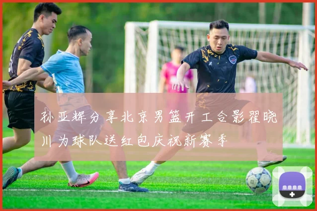 孙亚辉分享北京男篮开工合影翟晓川为球队送红包庆祝新赛季