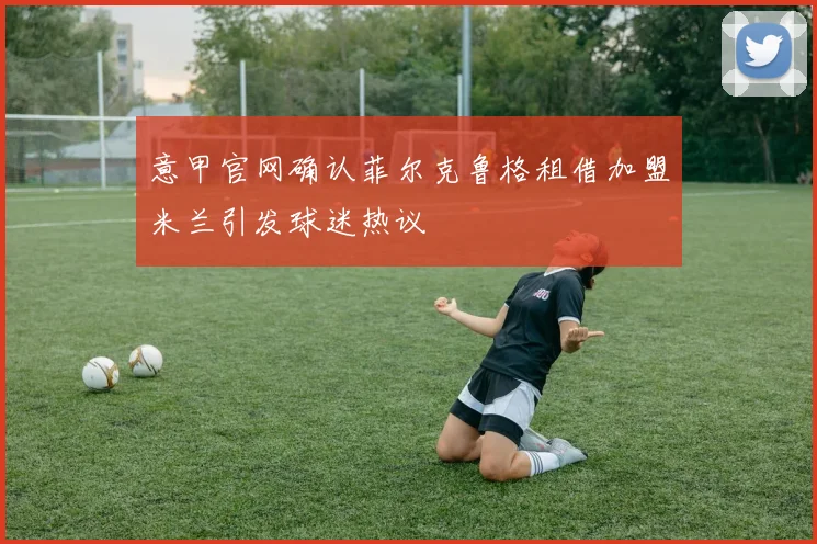 意甲官网确认菲尔克鲁格租借加盟米兰引发球迷热议