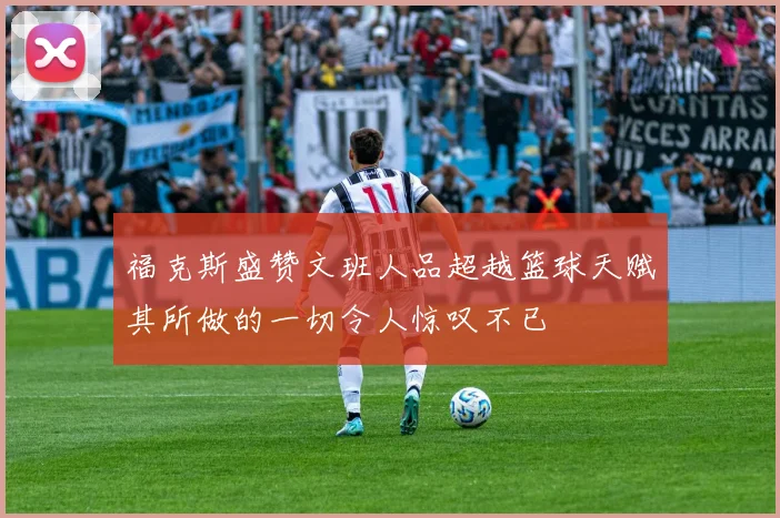 福克斯盛赞文班人品超越篮球天赋其所做的一切令人惊叹不已