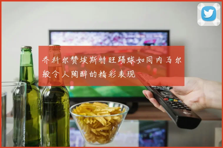 乔科尔赞埃斯特旺踢球如同内马尔般令人陶醉的精彩表现