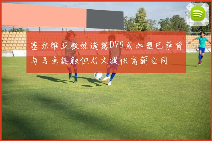 塞尔维亚教练透露DV9或加盟巴萨曾与马竞接触但尤文提供高薪合同