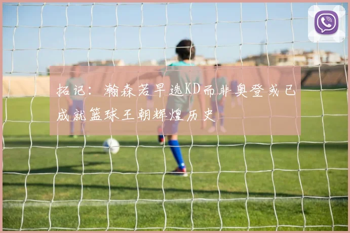 拓记：瀚森若早选KD而非奥登或已成就篮球王朝辉煌历史