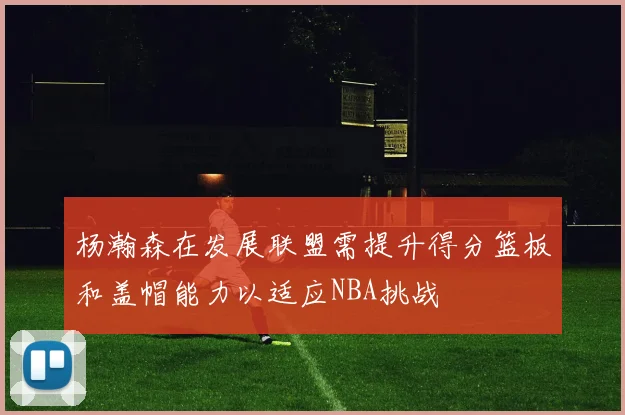 杨瀚森在发展联盟需提升得分篮板和盖帽能力以适应NBA挑战