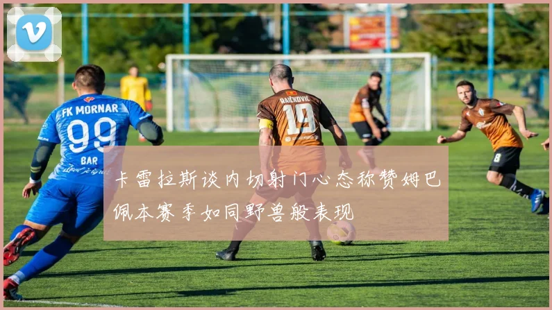 卡雷拉斯谈内切射门心态称赞姆巴佩本赛季如同野兽般表现
