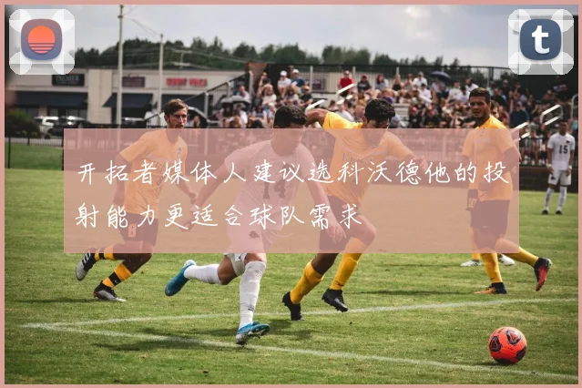 开拓者媒体人建议选科沃德他的投射能力更适合球队需求