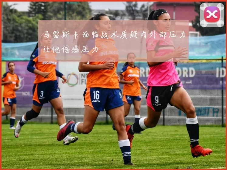 马雷斯卡面临战术质疑内外部压力让他倍感压力