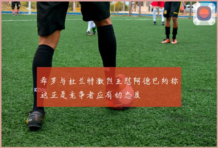 希罗与杜兰特激烈互怼阿德巴约称这正是竞争者应有的态度