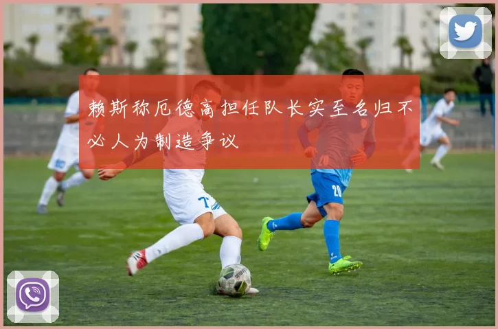 赖斯称厄德高担任队长实至名归不必人为制造争议