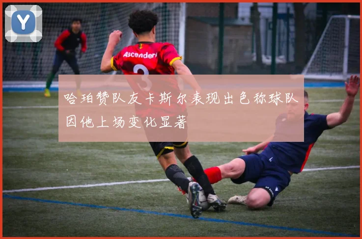 哈珀赞队友卡斯尔表现出色称球队因他上场变化显著