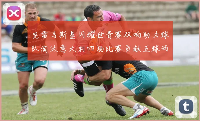 克雷马斯基闪耀世青赛双响助力球队淘汰意大利四场比赛贡献五球两助攻