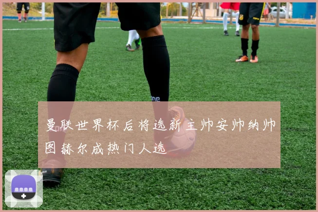 曼联世界杯后将选新主帅安帅纳帅图赫尔成热门人选