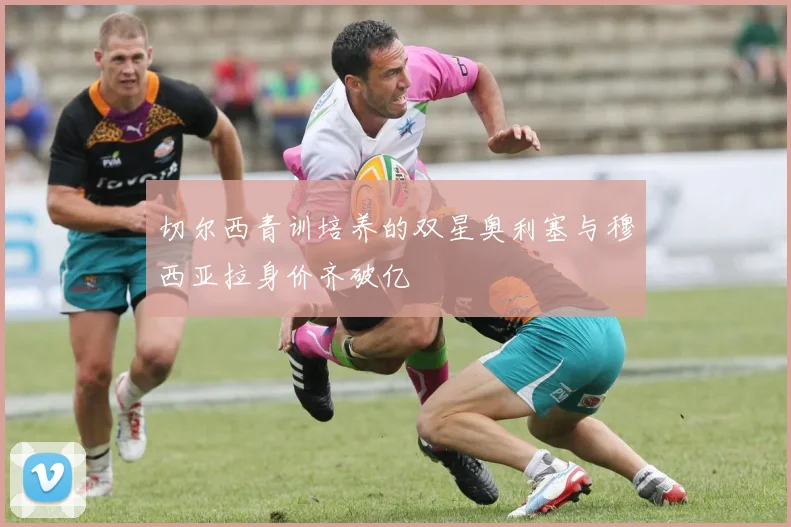 切尔西青训培养的双星奥利塞与穆西亚拉身价齐破亿