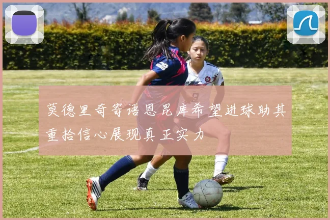 莫德里奇寄语恩昆库希望进球助其重拾信心展现真正实力