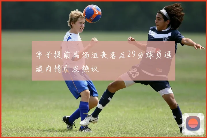 华子提前离场沮丧落后29分球员通道内情引发热议