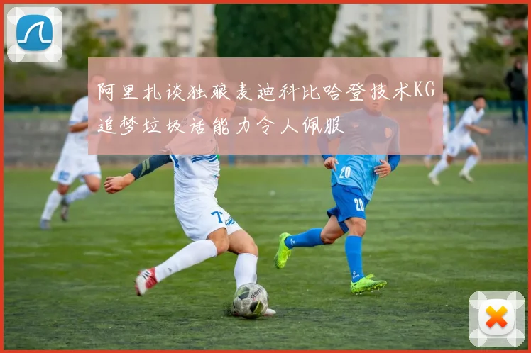 阿里扎谈独狼麦迪科比哈登技术KG追梦垃圾话能力令人佩服