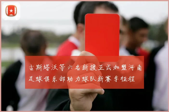 古斯塔沃等六名新援正式加盟河南足球俱乐部助力球队新赛季征程