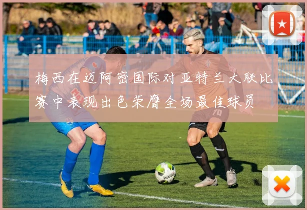 梅西在迈阿密国际对亚特兰大联比赛中表现出色荣膺全场最佳球员