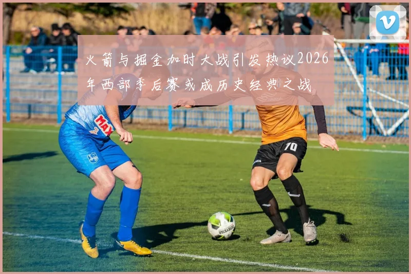 火箭与掘金加时大战引发热议2026年西部季后赛或成历史经典之战