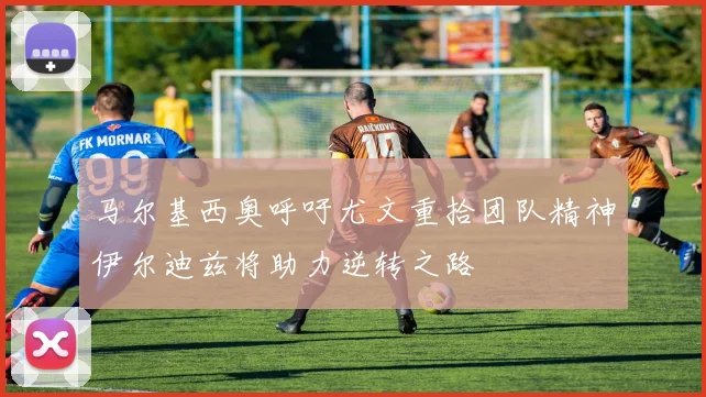 马尔基西奥呼吁尤文重拾团队精神伊尔迪兹将助力逆转之路