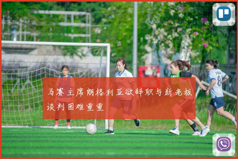 马赛主席朗格利亚欲辞职与新老板谈判困难重重