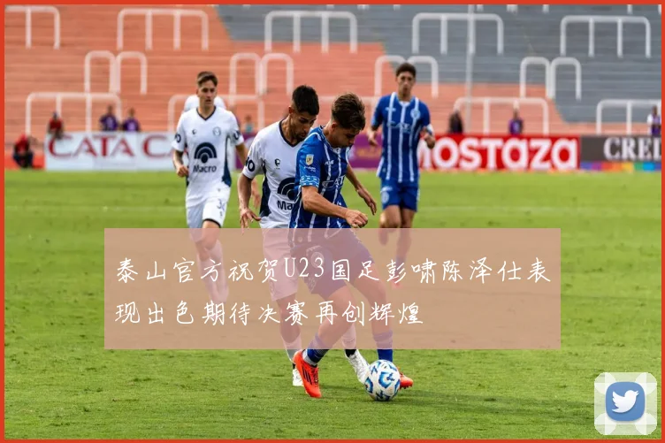 泰山官方祝贺U23国足彭啸陈泽仕表现出色期待决赛再创辉煌