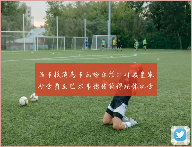 马卡报消息卡瓦哈尔预计对战皇家社会首发巴尔韦德将获得轮休机会